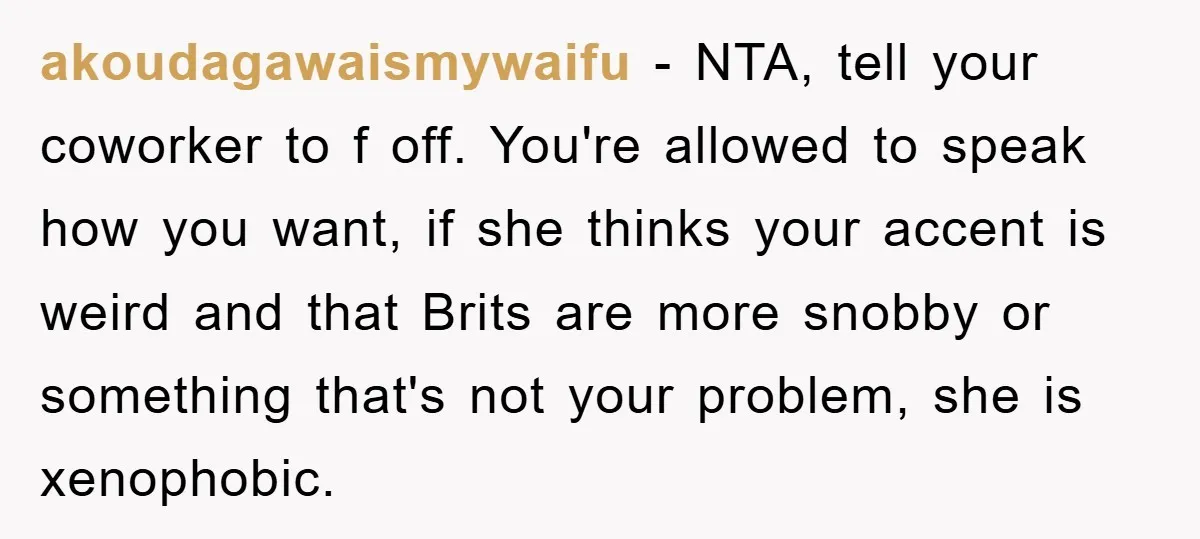 akoudagawaismywaifu − NTA, tell your coworker to f off. You're allowed to speak how you want, if she thinks your accent is weird and that Brits are more snobby or...