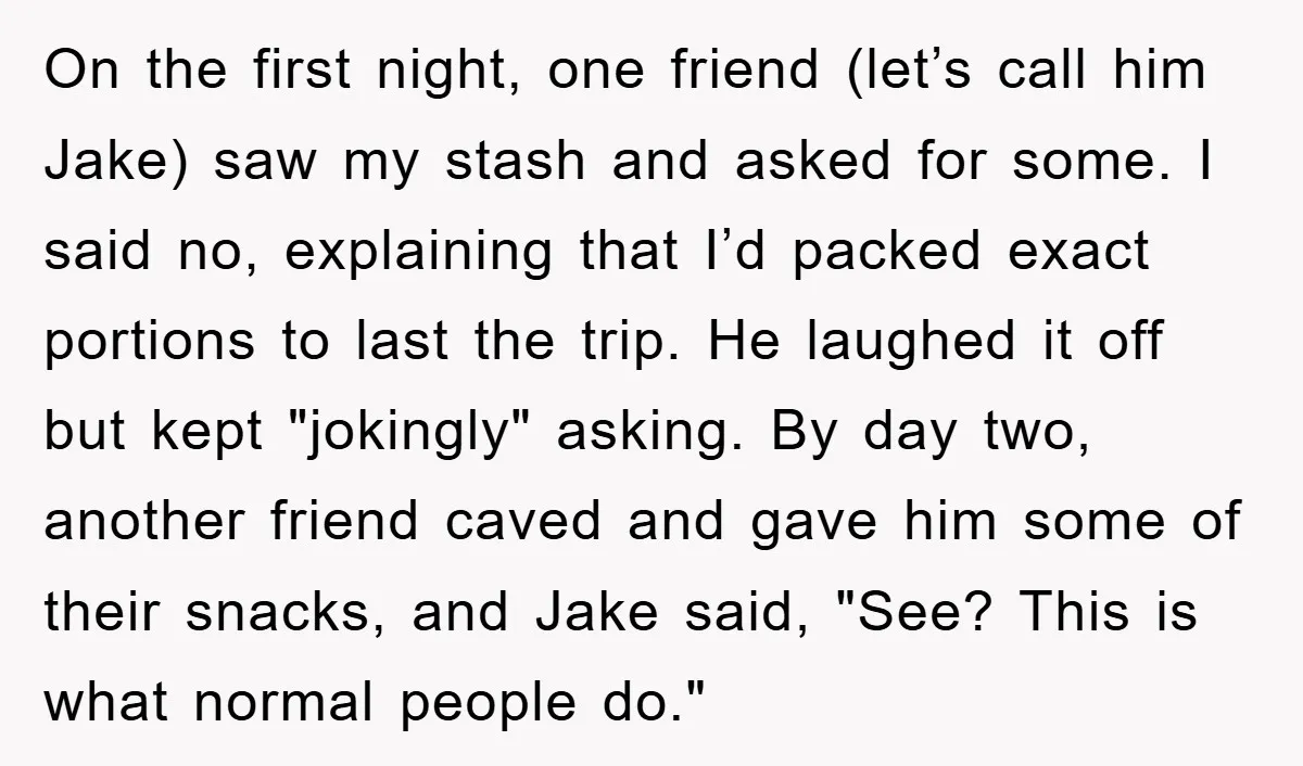On the first night, one friend (let’s call him Jake) saw my stash and asked for some. I said no, explaining that I’d packed exact portions to last the trip....