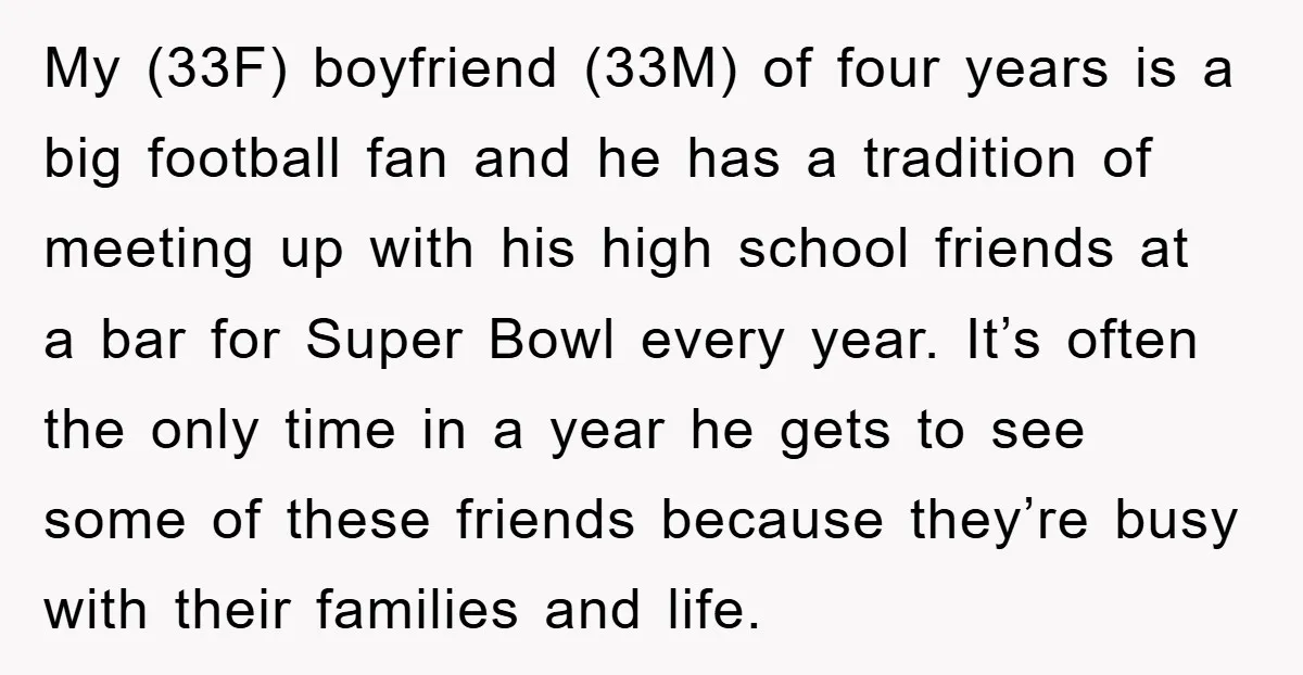 My (33F) boyfriend (33M) of four years is a big football fan and he has a tradition of meeting up with his high school friends at a bar for Super...