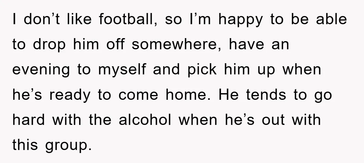 I don’t like football, so I’m happy to be able to drop him off somewhere, have an evening to myself and pick him up when he’s ready to come home....