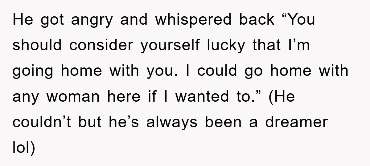 He got angry and whispered back “You should consider yourself lucky that I’m going home with you. I could go home with any woman here if I wanted to.” (He...