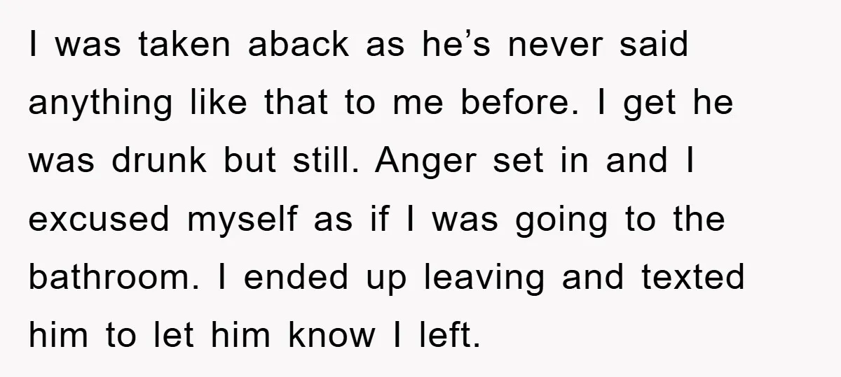 I was taken aback as he’s never said anything like that to me before. I get he was drunk but still. Anger set in and I excused myself as if...