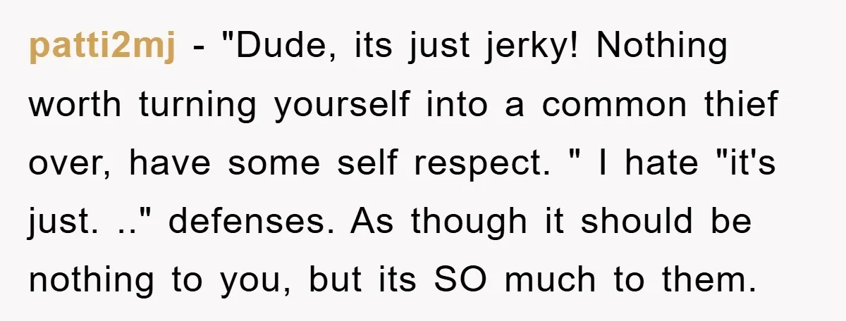patti2mj − "Dude, its just jerky! Nothing worth turning yourself into a common thief over, have some self respect. " I hate "it's just. .." defenses. As though it should...