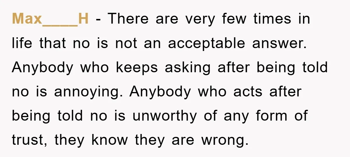 Max____H − There are very few times in life that no is not an acceptable answer. Anybody who keeps asking after being told no is annoying. Anybody who acts after...