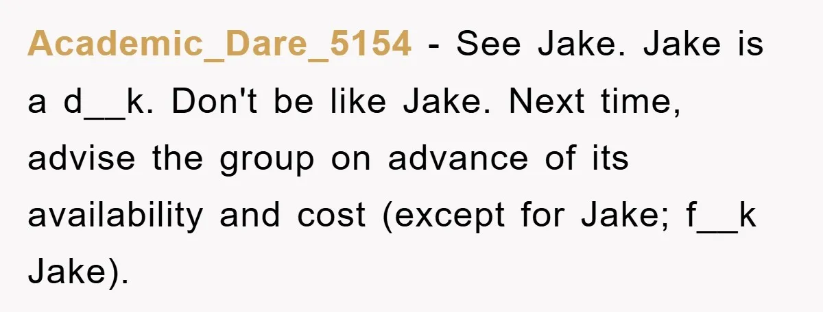 Academic_Dare_5154 − See Jake. Jake is a d__k. Don't be like Jake. Next time, advise the group on advance of its availability and cost (except for Jake; f__k Jake).