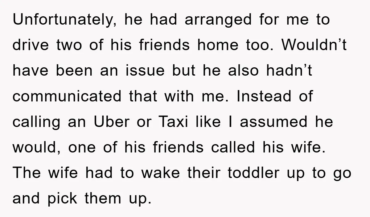 Unfortunately, he had arranged for me to drive two of his friends home too. Wouldn’t have been an issue but he also hadn’t communicated that with me. Instead of calling...