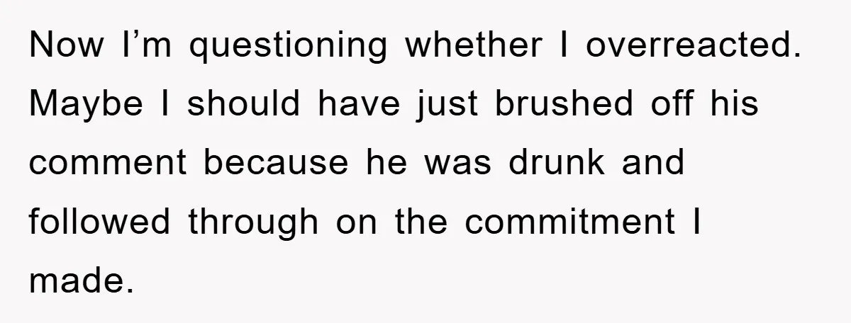 Now I’m questioning whether I overreacted. Maybe I should have just brushed off his comment because he was drunk and followed through on the commitment I made.