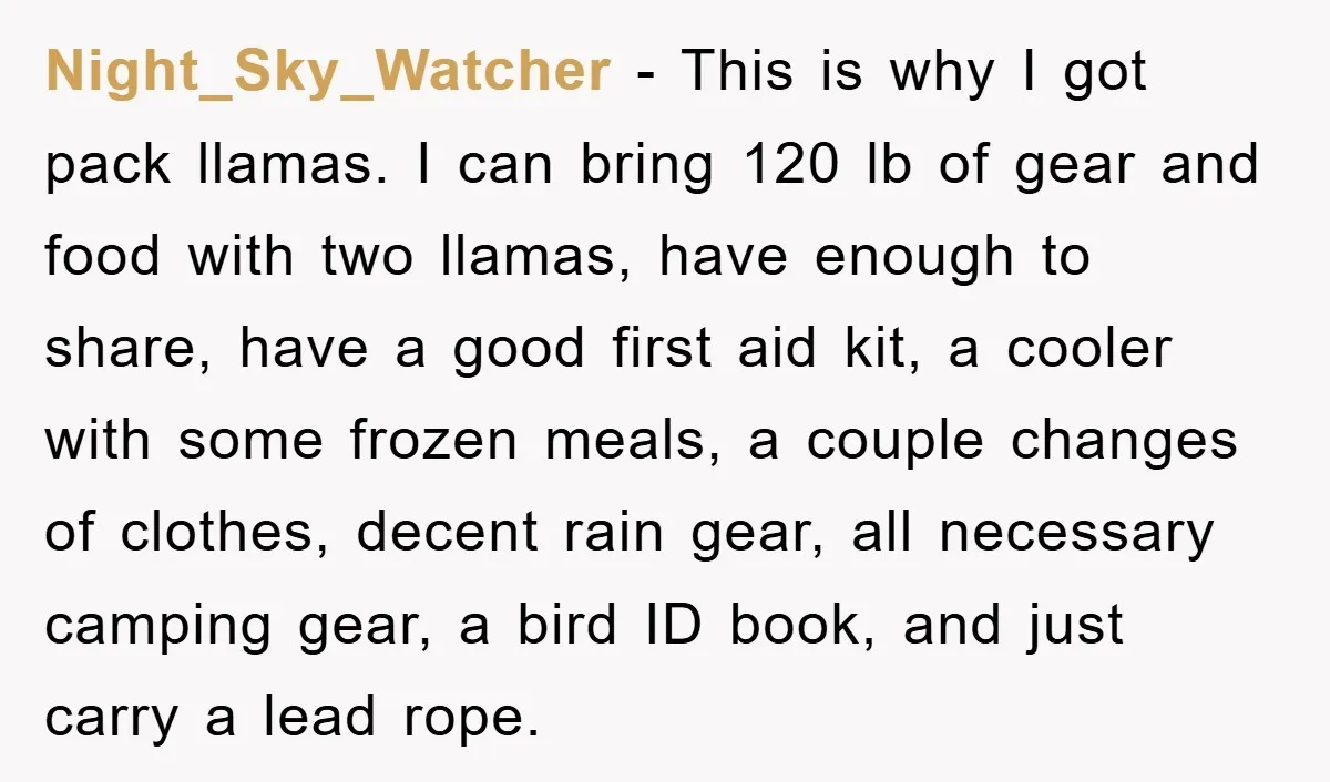 Night_Sky_Watcher − This is why I got pack llamas. I can bring 120 lb of gear and food with two llamas, have enough to share, have a good first aid...