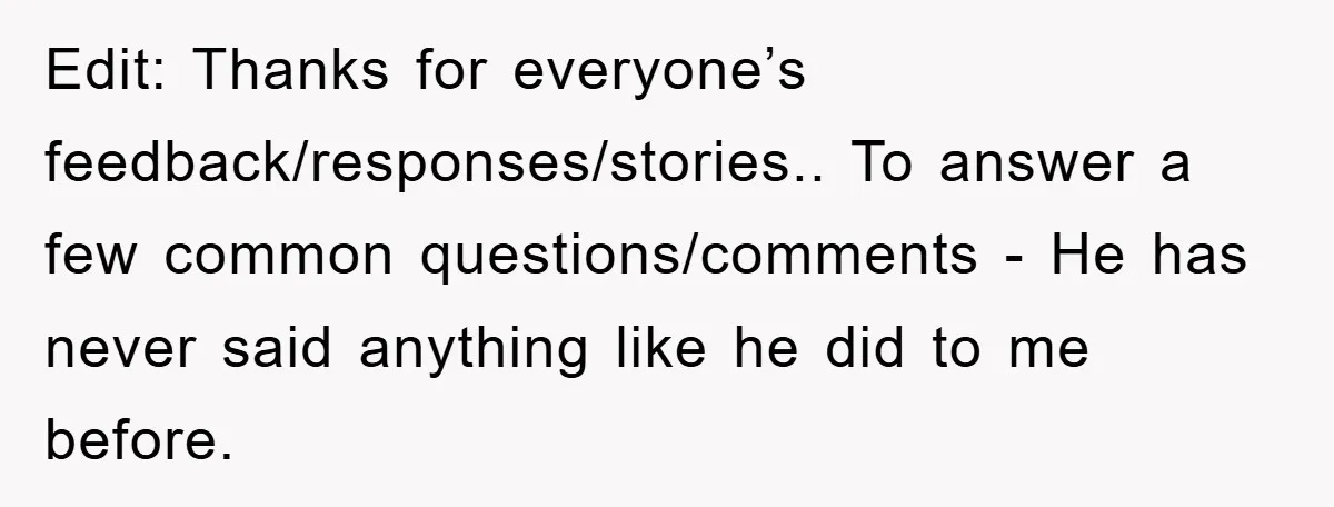Edit: Thanks for everyone’s feedback/responses/stories.. To answer a few common questions/comments - He has never said anything like he did to me before.