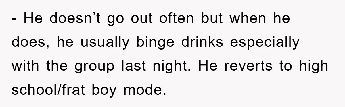 - He doesn’t go out often but when he does, he usually binge drinks especially with the group last night. He reverts to high school/frat boy mode.