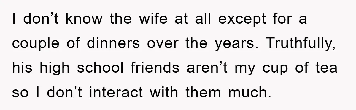 I don’t know the wife at all except for a couple of dinners over the years. Truthfully, his high school friends aren’t my cup of tea so I don’t interact...