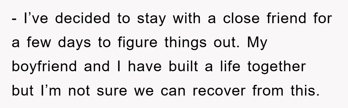 - I’ve decided to stay with a close friend for a few days to figure things out. My boyfriend and I have built a life together but I’m not sure...