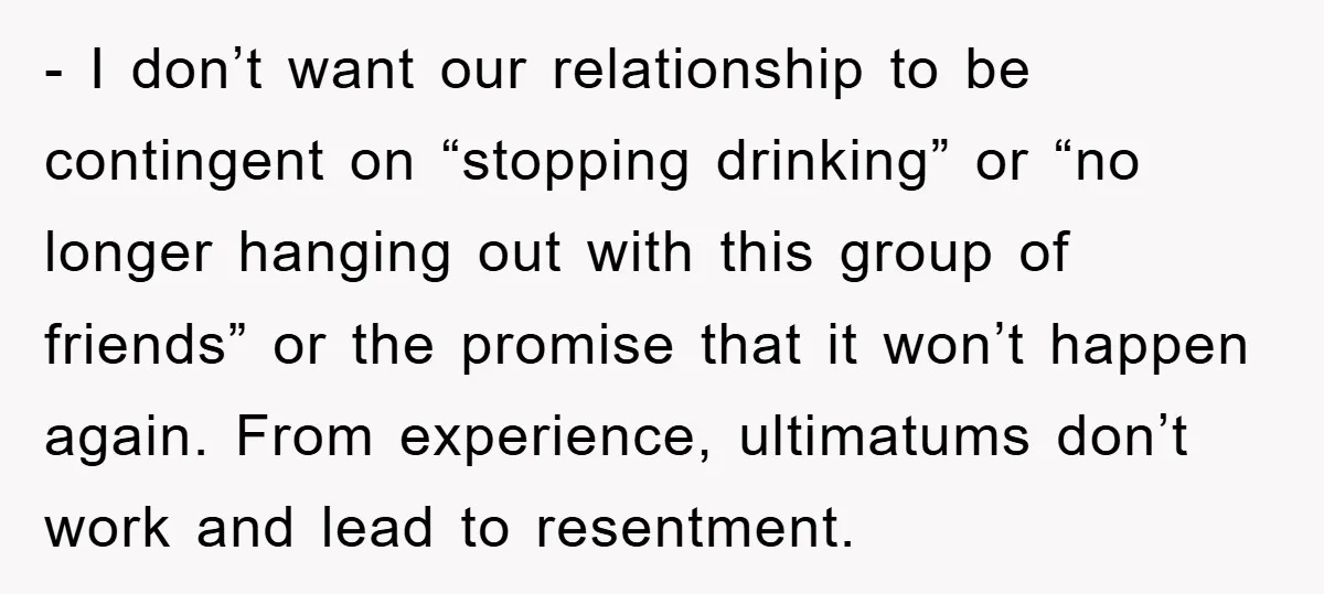 - I don’t want our relationship to be contingent on “stopping drinking” or “no longer hanging out with this group of friends” or the promise that it won’t happen again....
