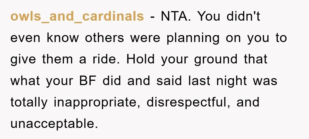 owls_and_cardinals − NTA. You didn't even know others were planning on you to give them a ride. Hold your ground that what your BF did and said last night was...