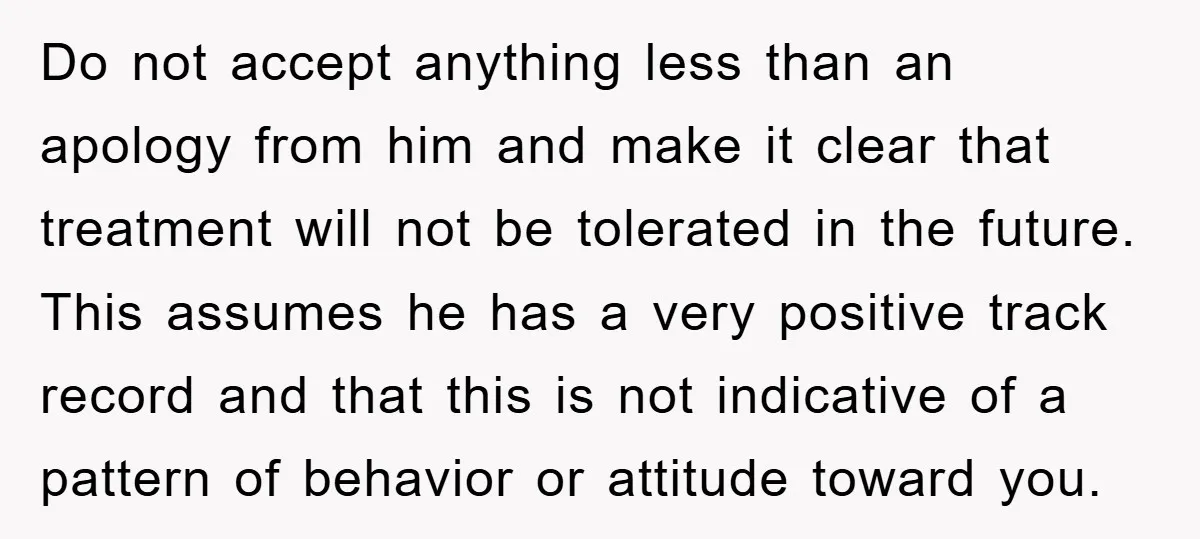 Do not accept anything less than an apology from him and make it clear that treatment will not be tolerated in the future. This assumes he has a very positive...