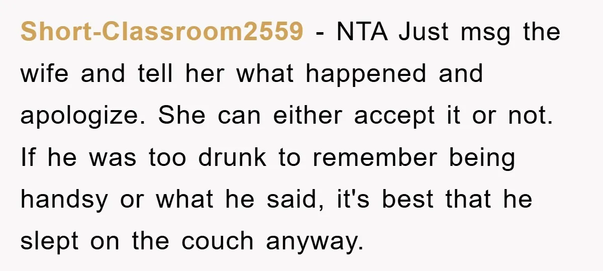 Short-Classroom2559 − NTA Just msg the wife and tell her what happened and apologize. She can either accept it or not. If he was too drunk to remember being handsy...