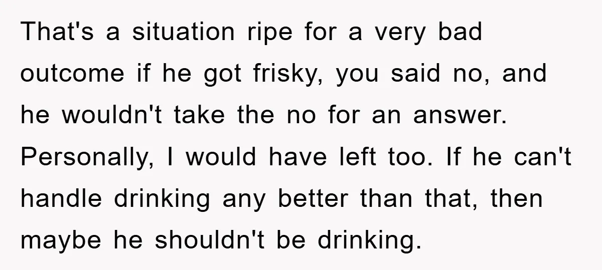 That's a situation ripe for a very bad outcome if he got frisky, you said no, and he wouldn't take the no for an answer. Personally, I would have left...