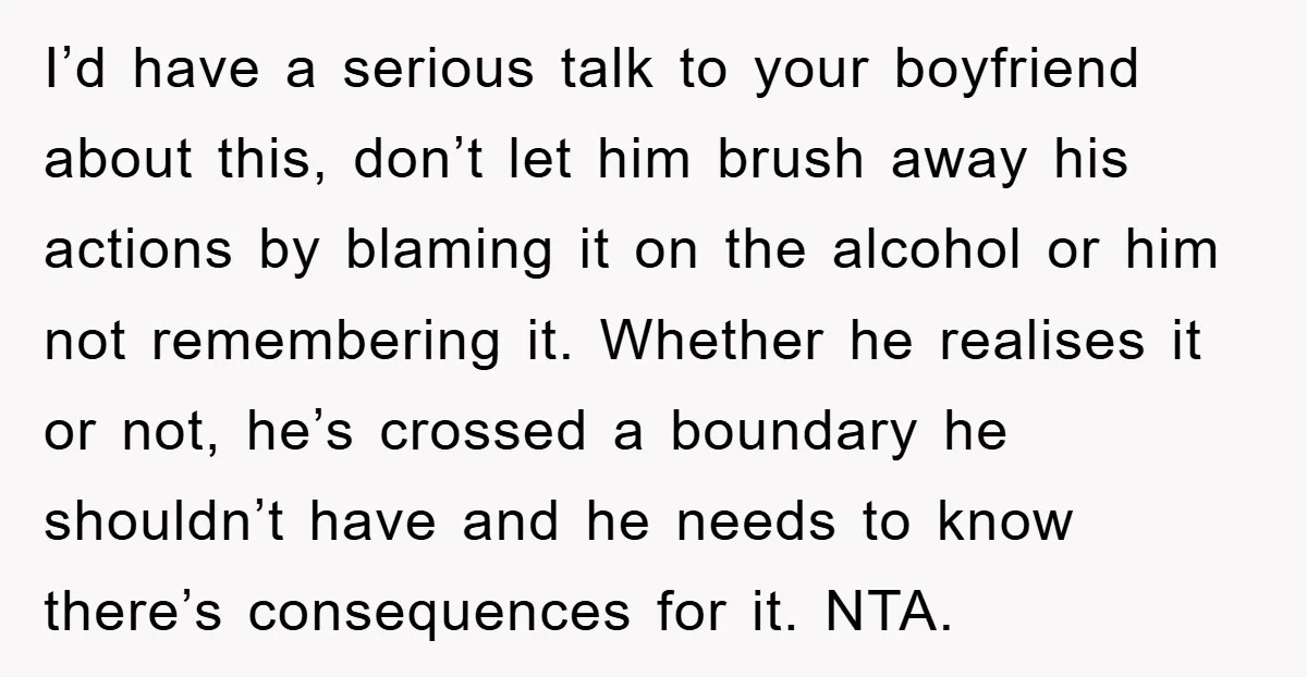 I’d have a serious talk to your boyfriend about this, don’t let him brush away his actions by blaming it on the alcohol or him not remembering it. Whether he...