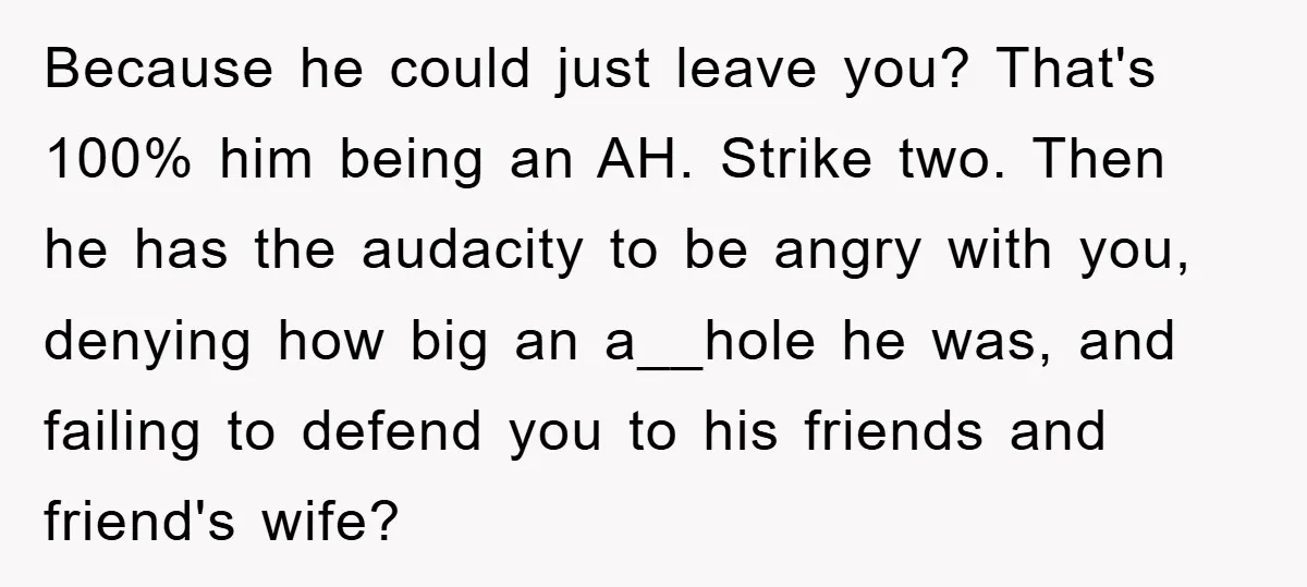 Because he could just leave you? That's 100% him being an AH. Strike two. Then he has the audacity to be angry with you, denying how big an a__hole he...