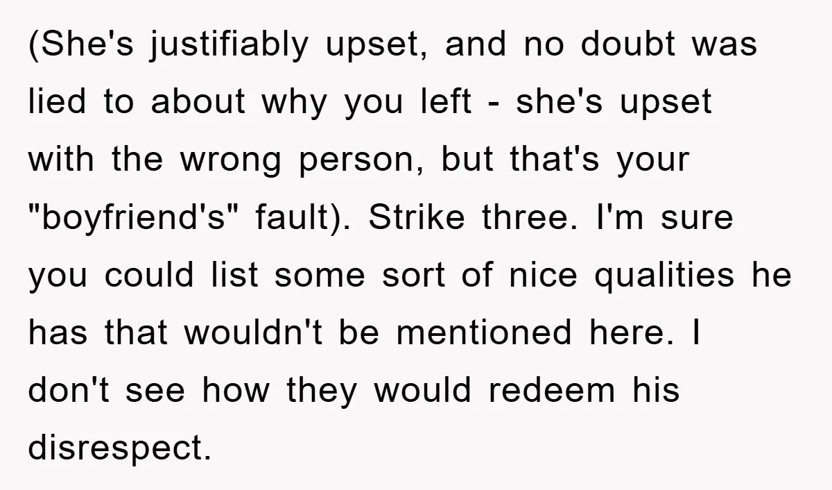 (She's justifiably upset, and no doubt was lied to about why you left - she's upset with the wrong person, but that's your "boyfriend's" fault). Strike three. I'm sure you...