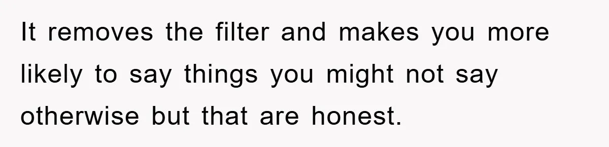 It removes the filter and makes you more likely to say things you might not say otherwise but that are honest.