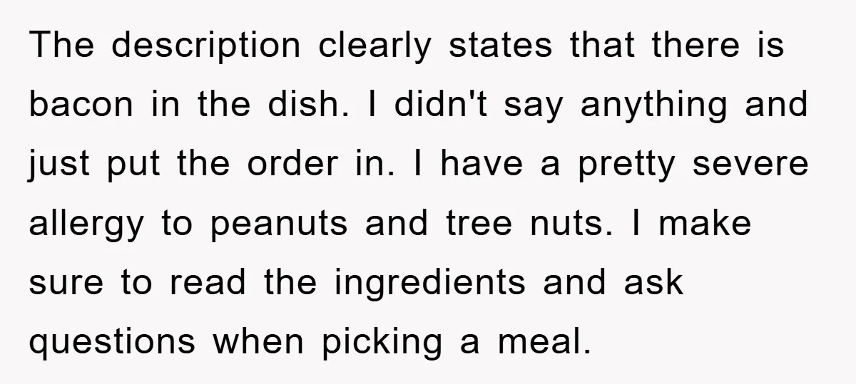 The description clearly states that there is bacon in the dish. I didn't say anything and just put the order in. I have a pretty severe allergy to peanuts and...