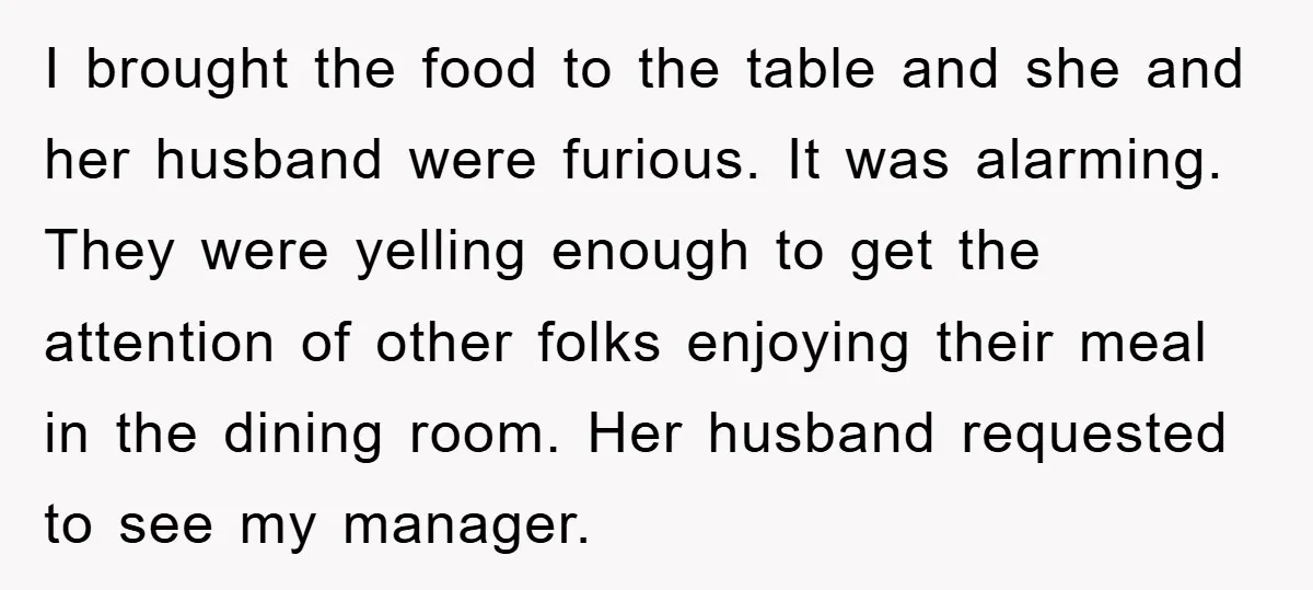 I brought the food to the table and she and her husband were furious. It was alarming. They were yelling enough to get the attention of other folks enjoying their...