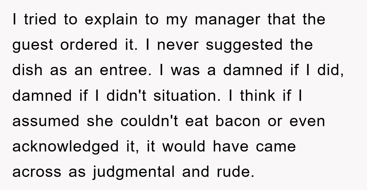 I tried to explain to my manager that the guest ordered it. I never suggested the dish as an entree. I was a damned if I did, damned if I...