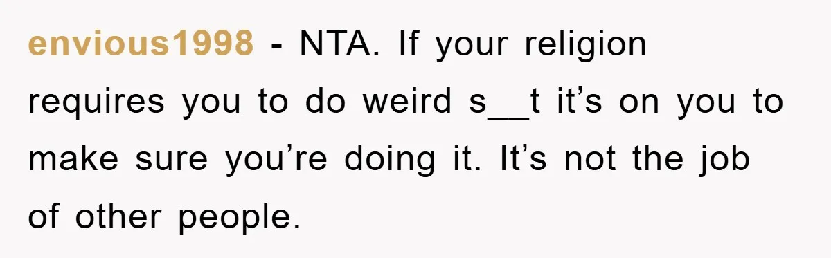 envious1998 − NTA. If your religion requires you to do weird s__t it’s on you to make sure you’re doing it. It’s not the job of other people.