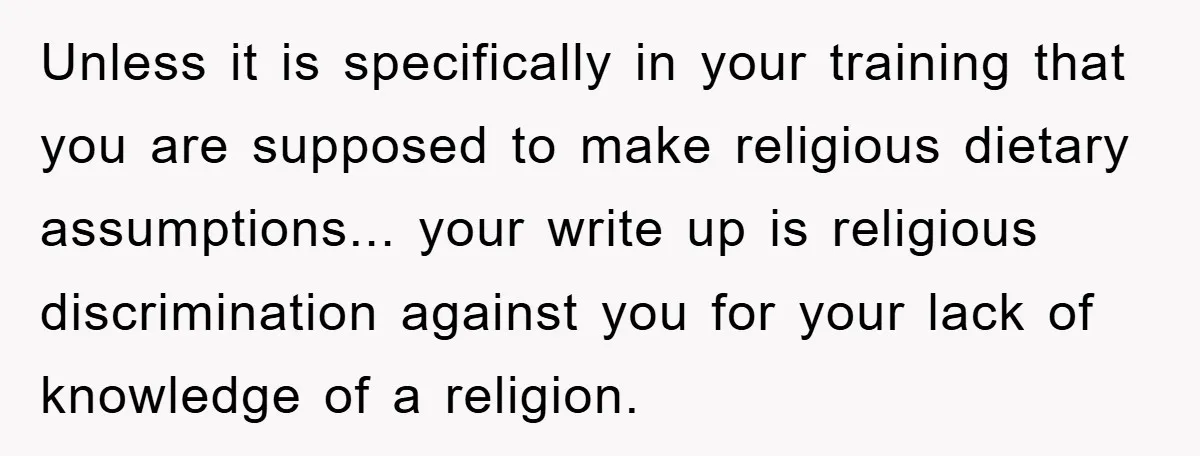Unless it is specifically in your training that you are supposed to make religious dietary assumptions... your write up is religious discrimination against you for your lack of knowledge of...