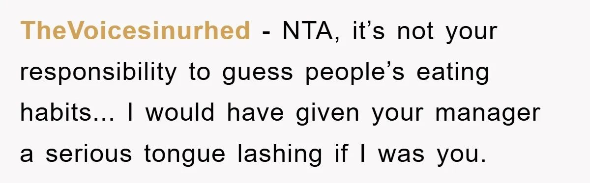 TheVoicesinurhed − NTA, it’s not your responsibility to guess people’s eating habits... I would have given your manager a serious tongue lashing if I was you.