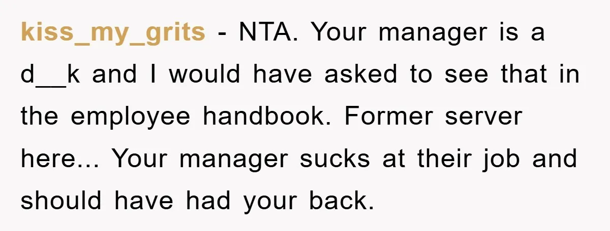 kiss_my_grits − NTA. Your manager is a d__k and I would have asked to see that in the employee handbook. Former server here... Your manager sucks at their job and...