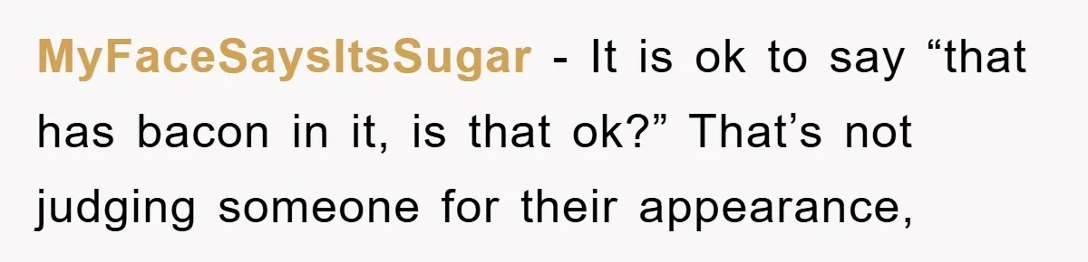 MyFaceSaysItsSugar − It is ok to say “that has bacon in it, is that ok?” That’s not judging someone for their appearance,