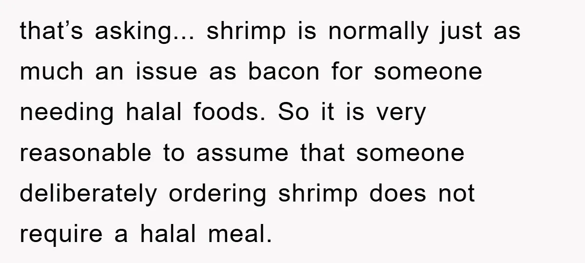 that’s asking... shrimp is normally just as much an issue as bacon for someone needing halal foods. So it is very reasonable to assume that someone deliberately ordering shrimp does...