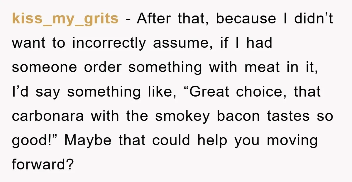 kiss_my_grits − After that, because I didn’t want to incorrectly assume, if I had someone order something with meat in it, I’d say something like, “Great choice, that carbonara with...