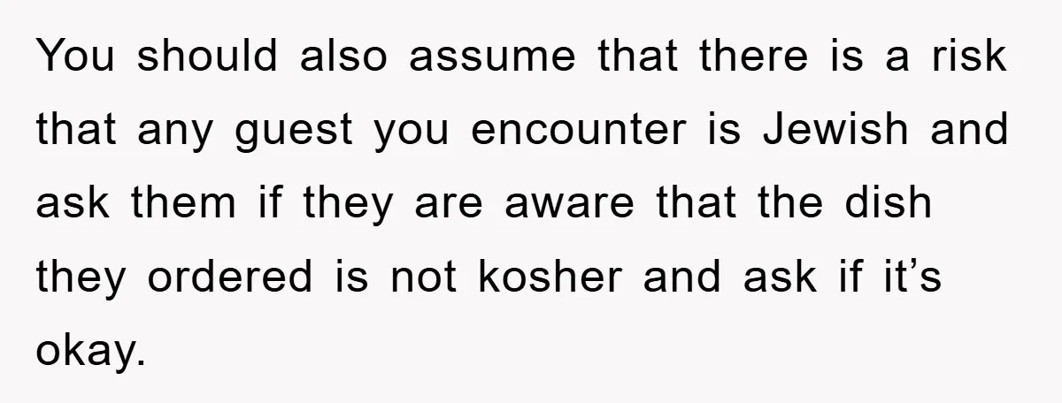 You should also assume that there is a risk that any guest you encounter is Jewish and ask them if they are aware that the dish they ordered is not...