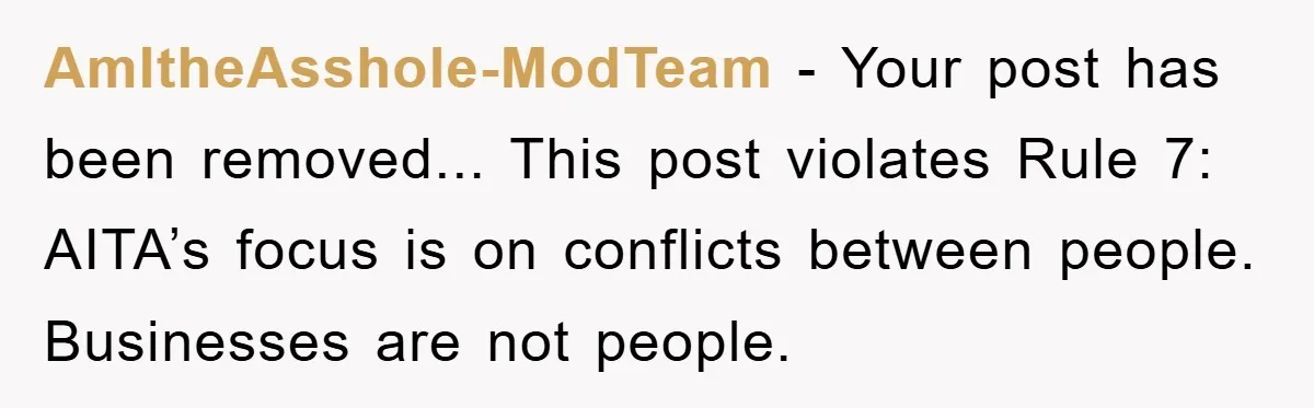 AmItheAsshole-ModTeam − Your post has been removed... This post violates Rule 7: AITA’s focus is on conflicts between people. Businesses are not people.