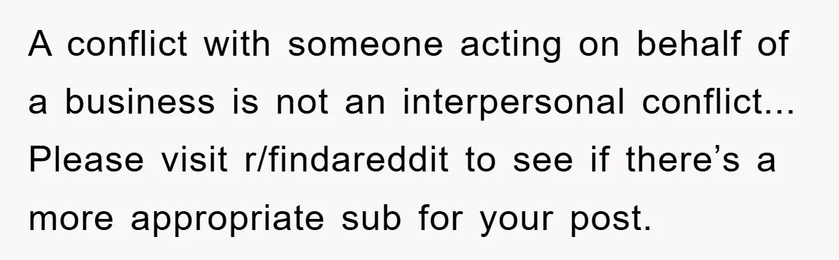 A conflict with someone acting on behalf of a business is not an interpersonal conflict... Please visit r/findareddit to see if there’s a more appropriate sub for your post.