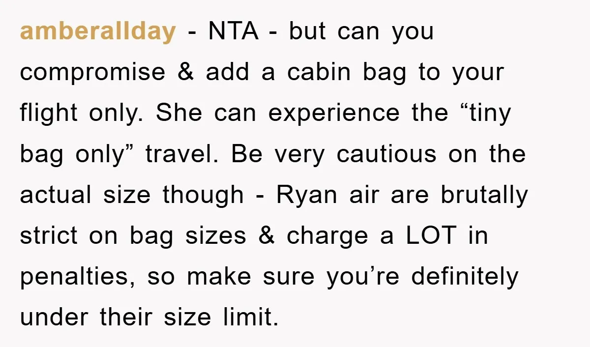 amberallday − NTA - but can you compromise & add a cabin bag to your flight only. She can experience the “tiny bag only” travel. Be very cautious on the...