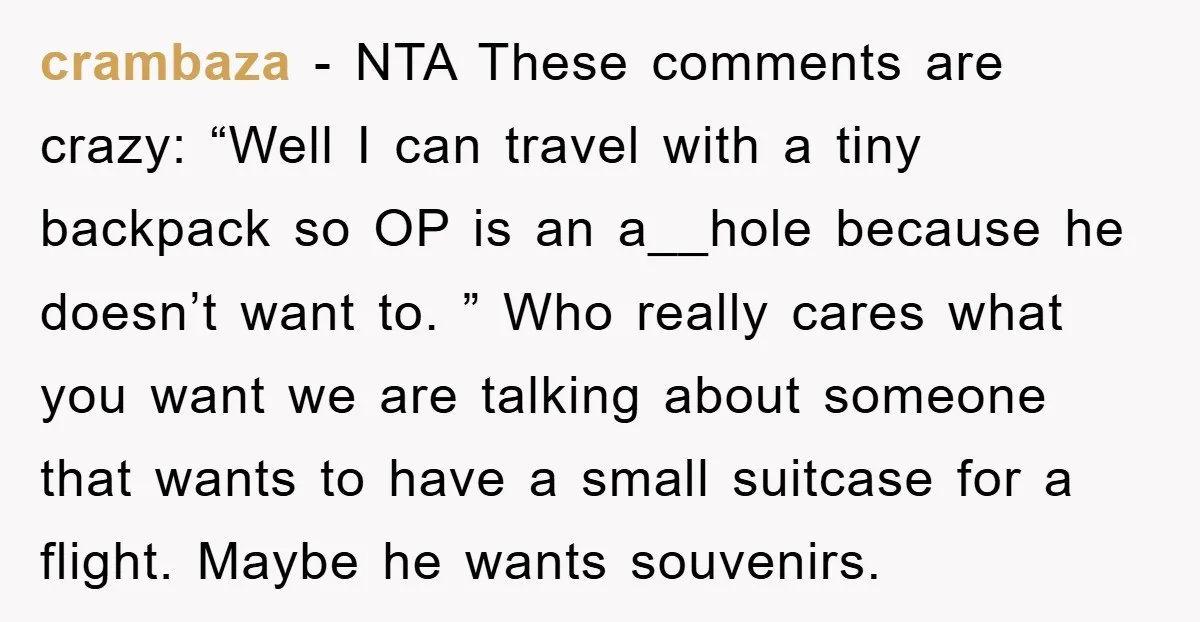 crambaza − NTA These comments are crazy: “Well I can travel with a tiny backpack so OP is an a__hole because he doesn’t want to. ” Who really cares what...