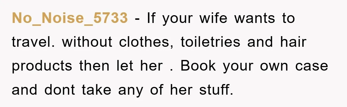 No_Noise_5733 − If your wife wants to travel. without clothes, toiletries and hair products then let her . Book your own case and dont take any of her stuff.