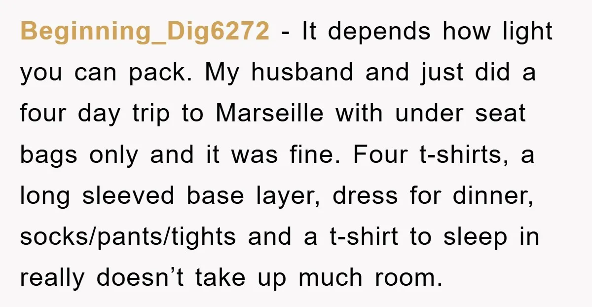 Beginning_Dig6272 − It depends how light you can pack. My husband and just did a four day trip to Marseille with under seat bags only and it was fine. Four...
