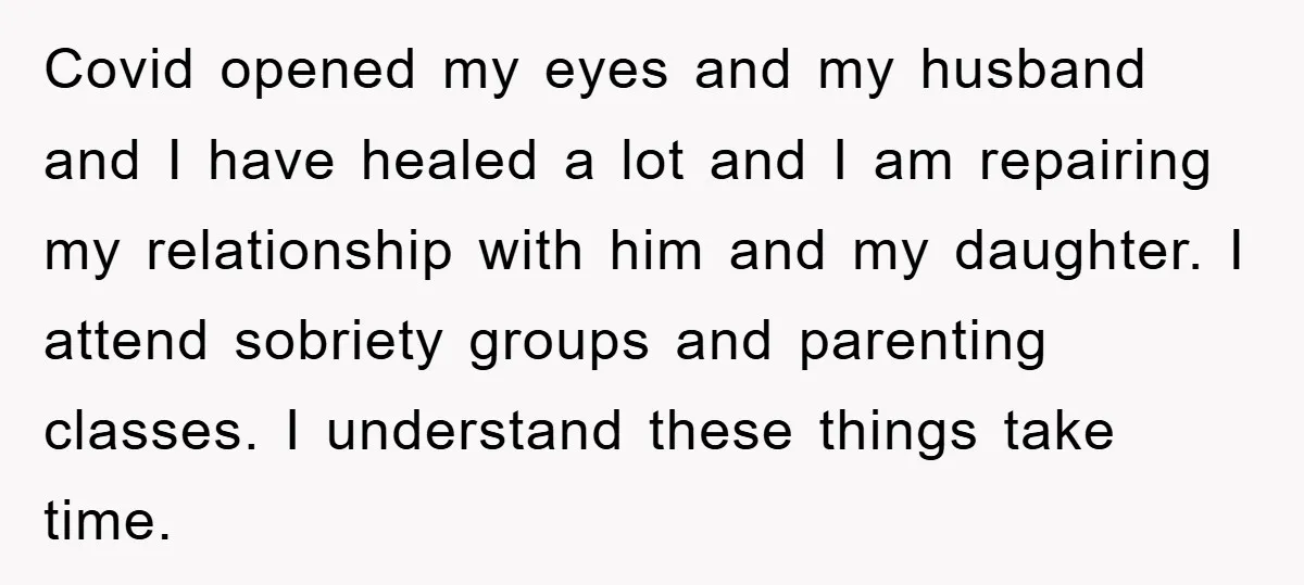Covid opened my eyes and my husband and I have healed a lot and I am repairing my relationship with him and my daughter. I attend sobriety groups and parenting...