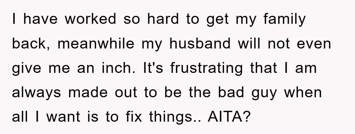 I have worked so hard to get my family back, meanwhile my husband will not even give me an inch. It's frustrating that I am always made out to be...