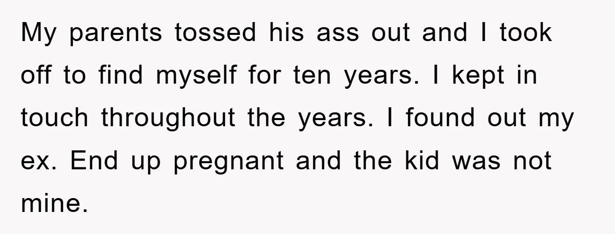 My parents tossed his ass out and I took off to find myself for ten years. I kept in touch throughout the years. I found out my ex. End up...