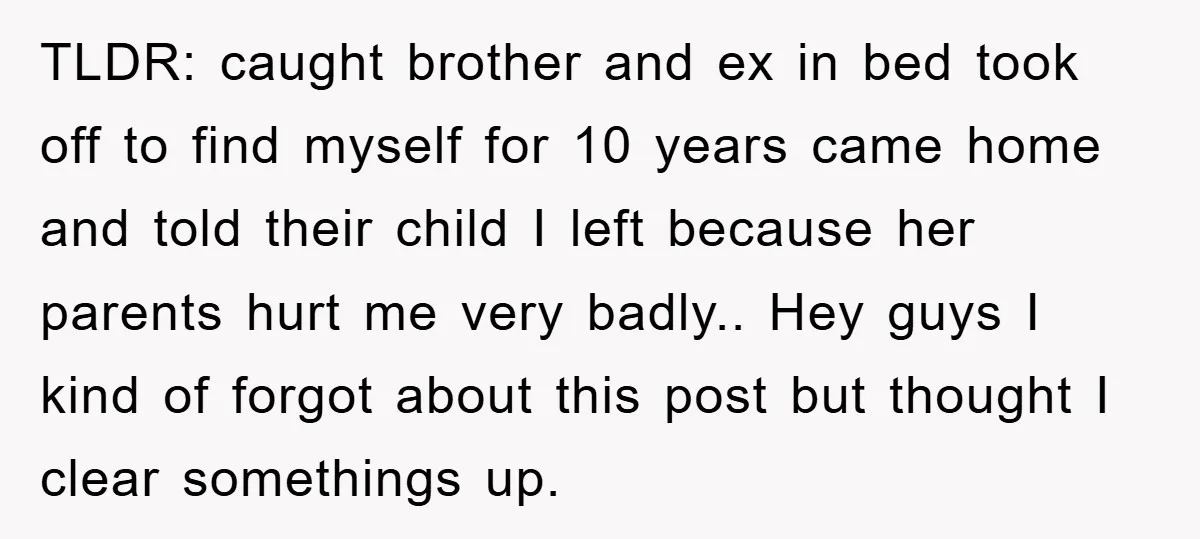 TLDR: caught brother and ex in bed took off to find myself for 10 years came home and told their child I left because her parents hurt me very badly.....