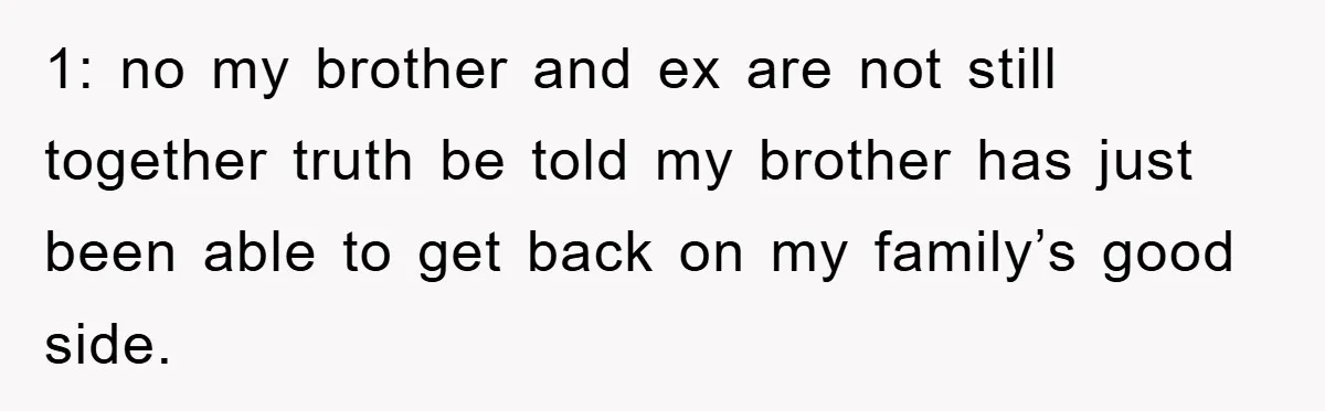 1: no my brother and ex are not still together truth be told my brother has just been able to get back on my family’s good side.