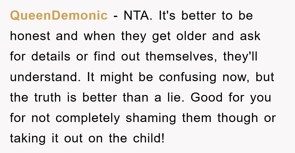 QueenDemonic − NTA. It's better to be honest and when they get older and ask for details or find out themselves, they'll understand. It might be confusing now, but the...