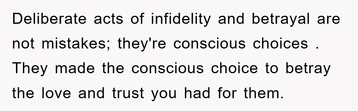 Deliberate acts of infidelity and betrayal are not mistakes; they're conscious choices . They made the conscious choice to betray the love and trust you had for them.