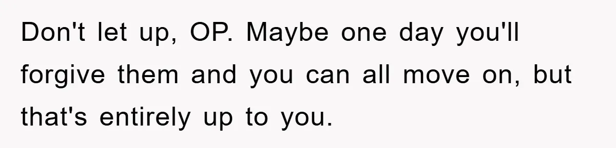 Don't let up, OP. Maybe one day you'll forgive them and you can all move on, but that's entirely up to you.